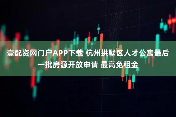 壹配资网门户APP下载 杭州拱墅区人才公寓最后一批房源开放申请 最高免租金