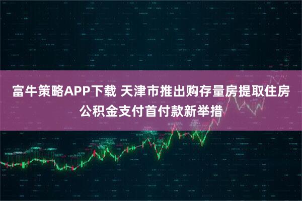 富牛策略APP下载 天津市推出购存量房提取住房公积金支付首付款新举措