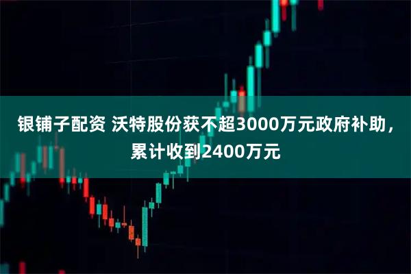 银铺子配资 沃特股份获不超3000万元政府补助，累计收到2400万元