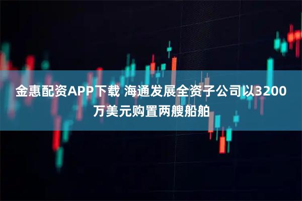 金惠配资APP下载 海通发展全资子公司以3200万美元购置两艘船舶