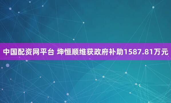 中国配资网平台 坤恒顺维获政府补助1587.81万元