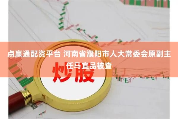 点赢通配资平台 河南省濮阳市人大常委会原副主任马宜品被查
