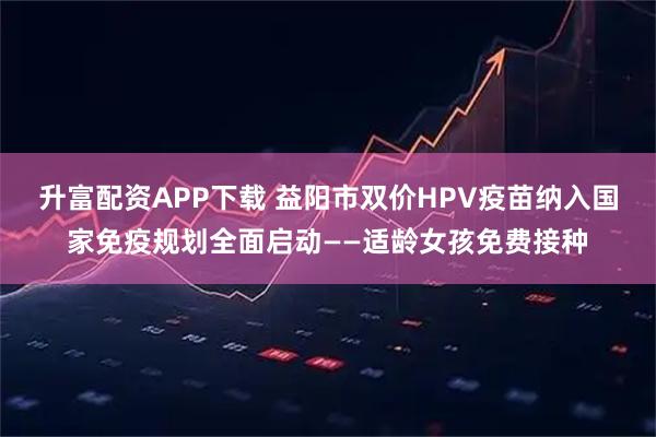 升富配资APP下载 益阳市双价HPV疫苗纳入国家免疫规划全面启动——适龄女孩免费接种