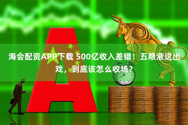 海会配资APP下载 500亿收入差错！五粮液这出戏，到底该怎么收场？